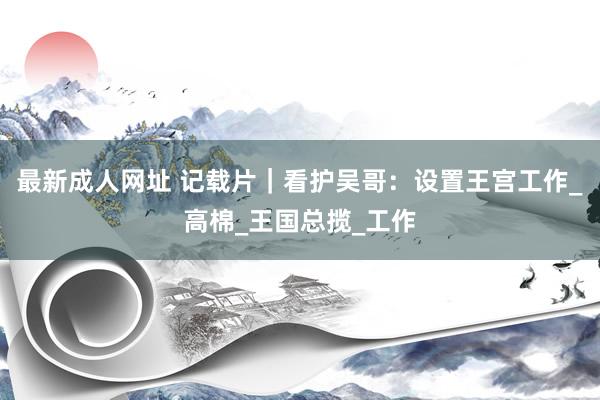 最新成人网址 记载片｜看护吴哥：设置王宫工作_高棉_王国总揽_工作