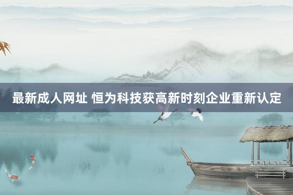 最新成人网址 恒为科技获高新时刻企业重新认定