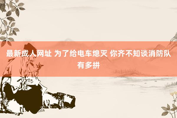 最新成人网址 为了给电车熄灭 你齐不知谈消防队有多拼