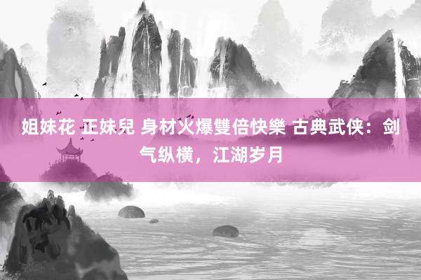 姐妹花 正妹兒 身材火爆雙倍快樂 古典武侠：剑气纵横，江湖岁月