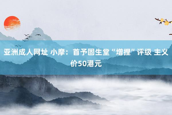 亚洲成人网址 小摩：首予固生堂“增捏”评级 主义价50港元