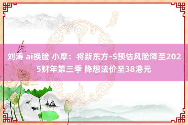 刘涛 ai换脸 小摩：将新东方-S预估风险降至2025财年第三季 降想法价至38港元