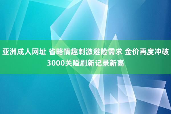 亚洲成人网址 省略情趣刺激避险需求 金价再度冲破3000关隘刷新记录新高