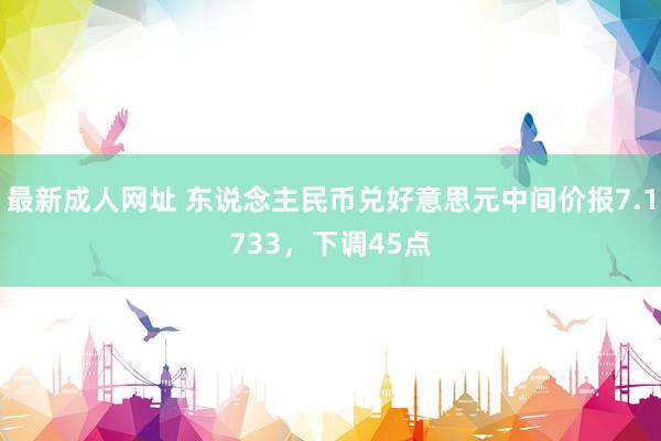 最新成人网址 东说念主民币兑好意思元中间价报7.1733，下调45点