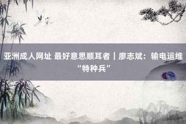 亚洲成人网址 最好意思顺耳者｜廖志斌：输电运维“特种兵”