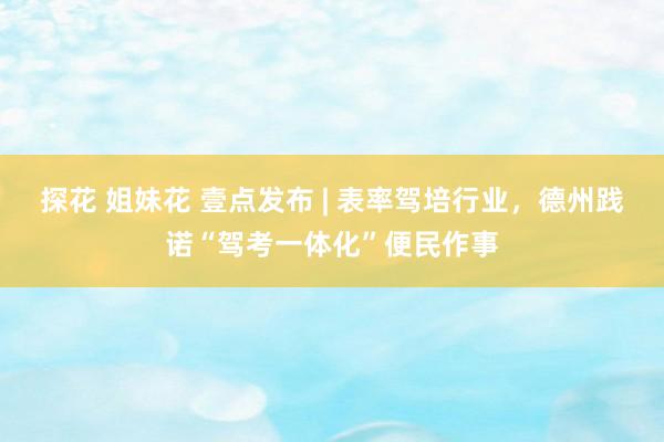 探花 姐妹花 壹点发布 | 表率驾培行业，德州践诺“驾考一体化”便民作事