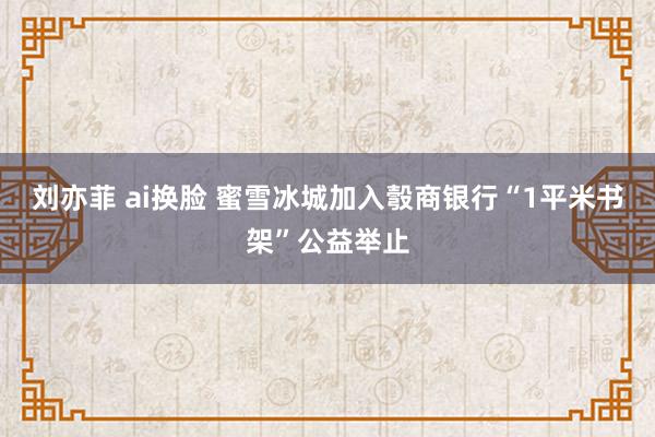 刘亦菲 ai换脸 蜜雪冰城加入彀商银行“1平米书架”公益举止
