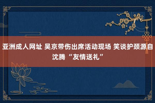 亚洲成人网址 吴京带伤出席活动现场 笑谈护颈源自沈腾 “友情送礼”