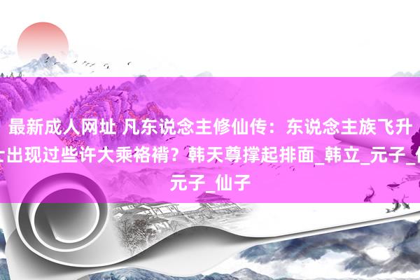 最新成人网址 凡东说念主修仙传：东说念主族飞升修士出现过些许大乘袼褙？韩天尊撑起排面_韩立_元子_仙子