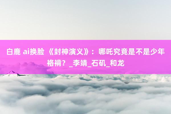 白鹿 ai换脸 《封神演义》：哪吒究竟是不是少年袼褙？_李靖_石矶_和龙