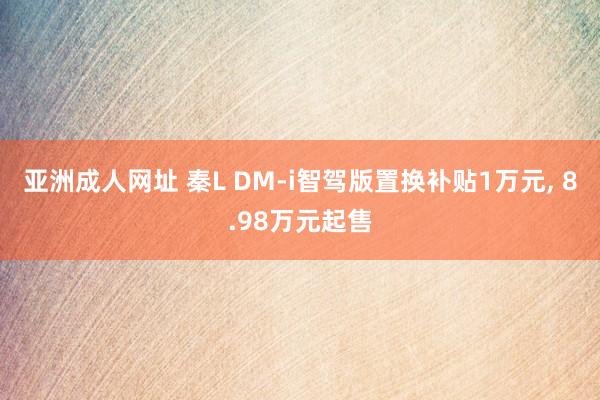 亚洲成人网址 秦L DM-i智驾版置换补贴1万元， 8.98万元起售