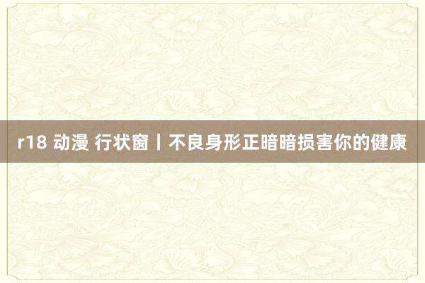 r18 动漫 行状窗丨不良身形正暗暗损害你的健康