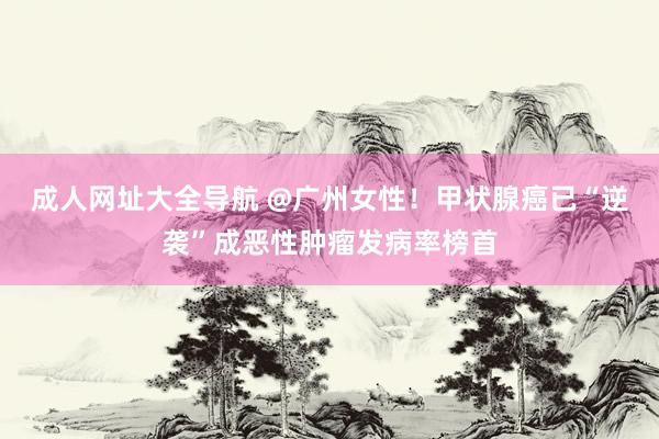 成人网址大全导航 @广州女性！甲状腺癌已“逆袭”成恶性肿瘤发病率榜首