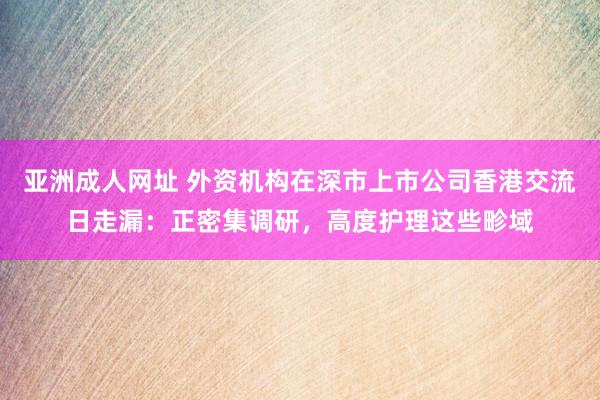 亚洲成人网址 外资机构在深市上市公司香港交流日走漏：正密集调研，高度护理这些畛域