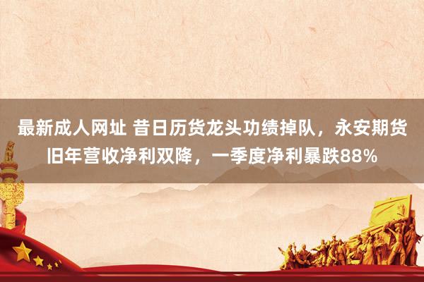 最新成人网址 昔日历货龙头功绩掉队，永安期货旧年营收净利双降，一季度净利暴跌88%