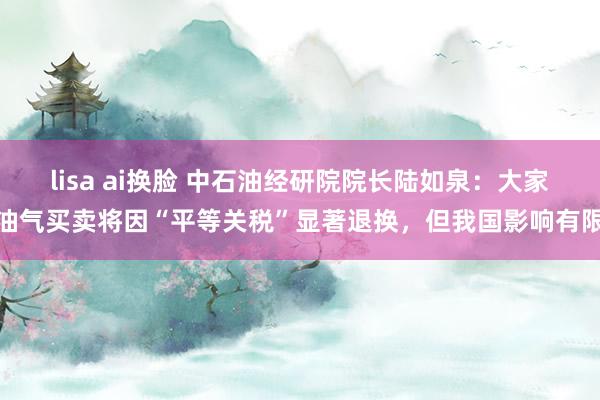 lisa ai换脸 中石油经研院院长陆如泉：大家油气买卖将因“平等关税”显著退换，但我国影响有限