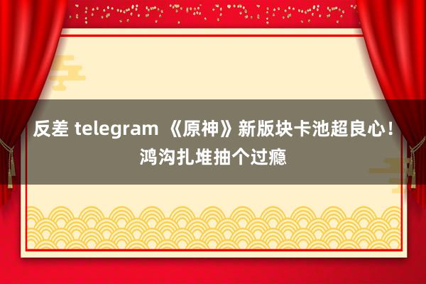 反差 telegram 《原神》新版块卡池超良心！鸿沟扎堆抽个过瘾