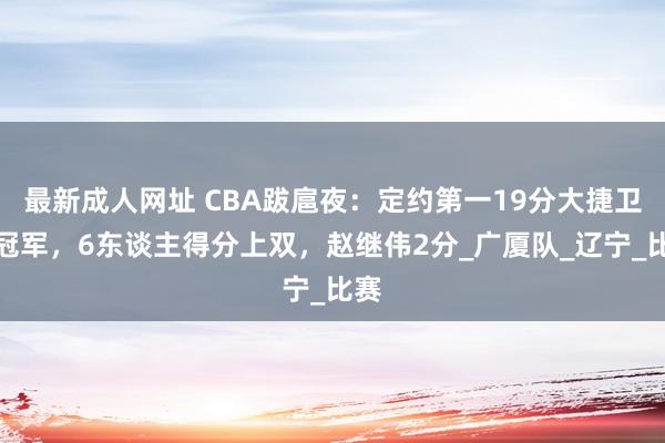 最新成人网址 CBA跋扈夜：定约第一19分大捷卫冕冠军，6东谈主得分上双，赵继伟2分_广厦队_辽宁_比赛