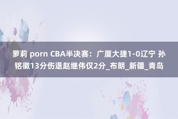 萝莉 porn CBA半决赛：广厦大捷1-0辽宁 孙铭徽13分伤退赵继伟仅2分_布朗_新疆_青岛