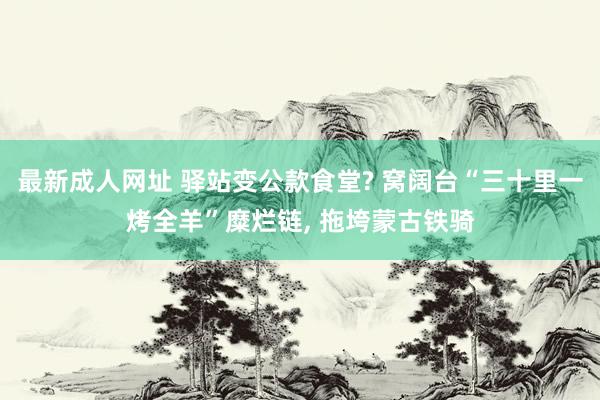 最新成人网址 驿站变公款食堂? 窝阔台“三十里一烤全羊”糜烂链， 拖垮蒙古铁骑