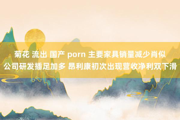 菊花 流出 国产 porn 主要家具销量减少肖似公司研发插足加多 昂利康初次出现营收净利双下滑