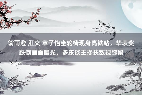 翁雨澄 肛交 章子怡坐轮椅现身高铁站，华表奖跌倒画面曝光，多东谈主搀扶敌视弥留