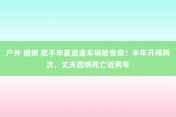 户外 捆绑 歌手毕夏遭逢车祸险丧命！半年开颅两次，丈夫因病死亡近两年