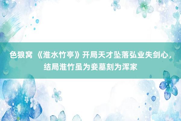 色狼窝 《淮水竹亭》开局天才坠落弘业失剑心，结局淮竹虽为妾墓刻为浑家