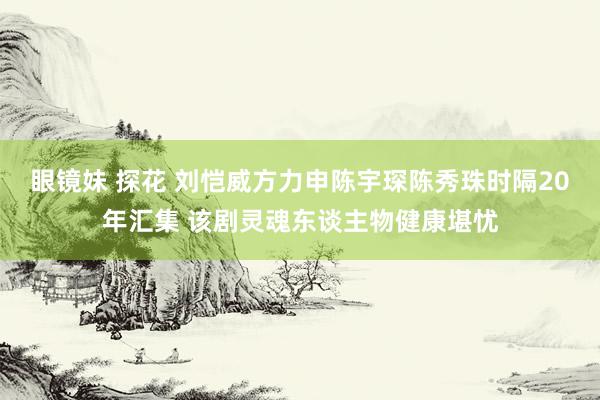 眼镜妹 探花 刘恺威方力申陈宇琛陈秀珠时隔20年汇集 该剧灵魂东谈主物健康堪忧