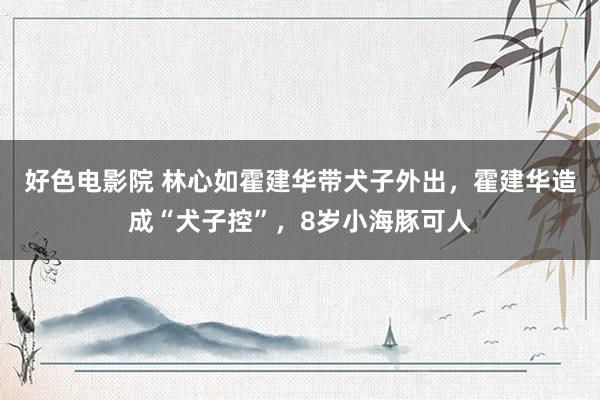 好色电影院 林心如霍建华带犬子外出，霍建华造成“犬子控”，8岁小海豚可人