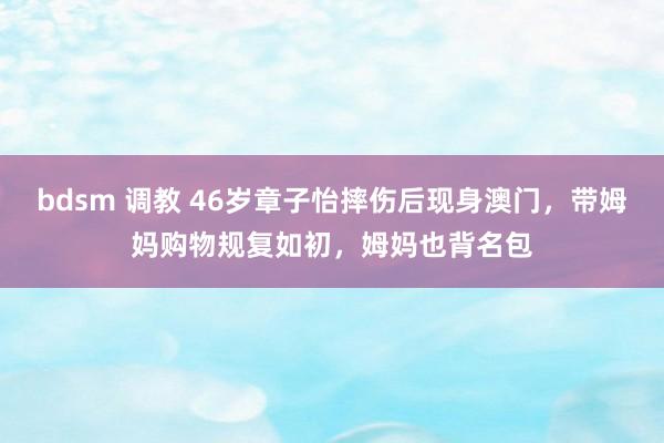 bdsm 调教 46岁章子怡摔伤后现身澳门，带姆妈购物规复如初，姆妈也背名包