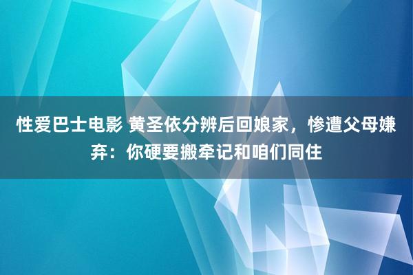 性爱巴士电影 黄圣依分辨后回娘家，惨遭父母嫌弃：你硬要搬牵记和咱们同住