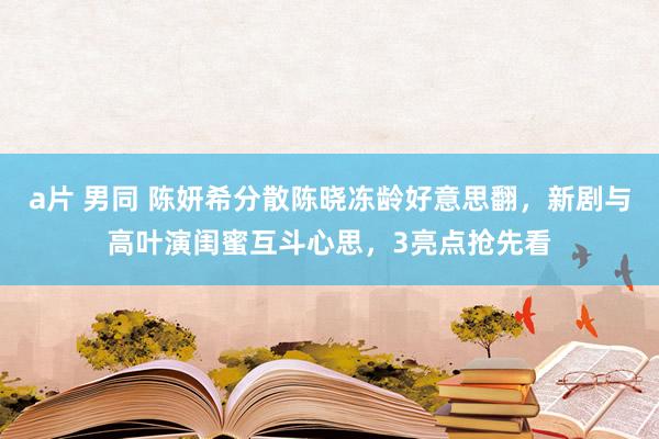 a片 男同 陈妍希分散陈晓冻龄好意思翻，新剧与高叶演闺蜜互斗心思，3亮点抢先看