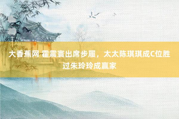 大香蕉网 霍震寰出席步履，太太陈琪琪成C位胜过朱玲玲成赢家