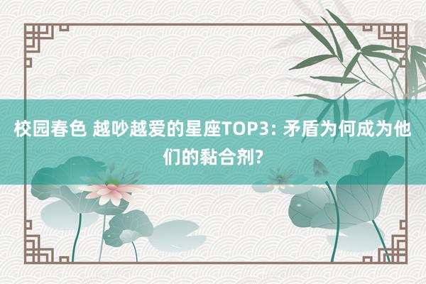 校园春色 越吵越爱的星座TOP3: 矛盾为何成为他们的黏合剂?
