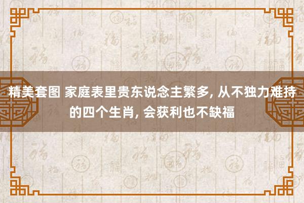 精美套图 家庭表里贵东说念主繁多， 从不独力难持的四个生肖， 会获利也不缺福