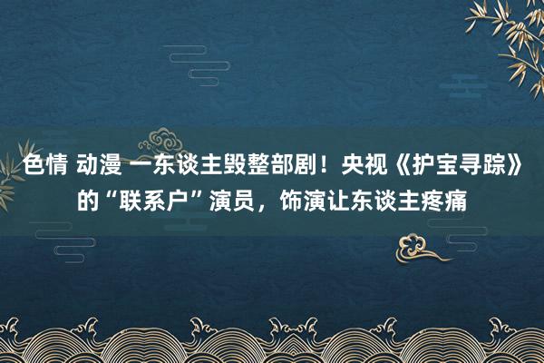 色情 动漫 一东谈主毁整部剧！央视《护宝寻踪》的“联系户”演员，饰演让东谈主疼痛