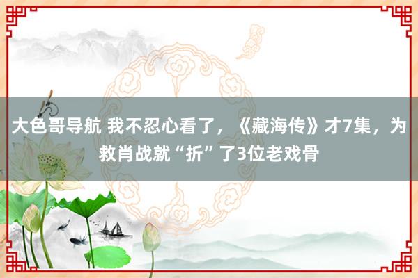 大色哥导航 我不忍心看了，《藏海传》才7集，为救肖战就“折”了3位老戏骨