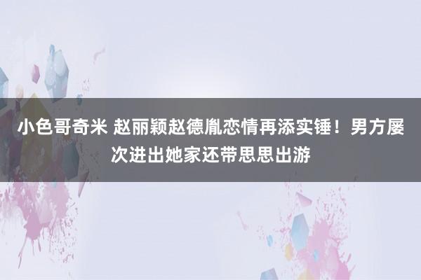 小色哥奇米 赵丽颖赵德胤恋情再添实锤！男方屡次进出她家还带思思出游