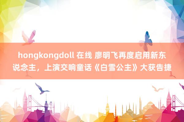 hongkongdoll 在线 廖明飞再度启用新东说念主，上演交响童话《白雪公主》大获告捷