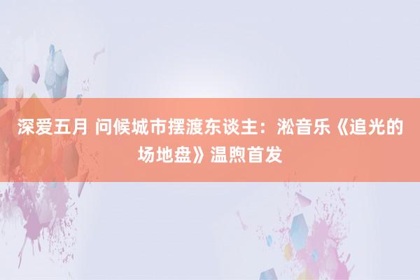 深爱五月 问候城市摆渡东谈主：淞音乐《追光的场地盘》温煦首发