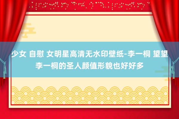 少女 自慰 女明星高清无水印壁纸-李一桐 望望李一桐的圣人颜值形貌也好好多