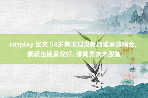cosplay 足交 54岁鲁豫现身新加坡看演唱会， 素颜出镜景况好， 绯闻男友未跟随