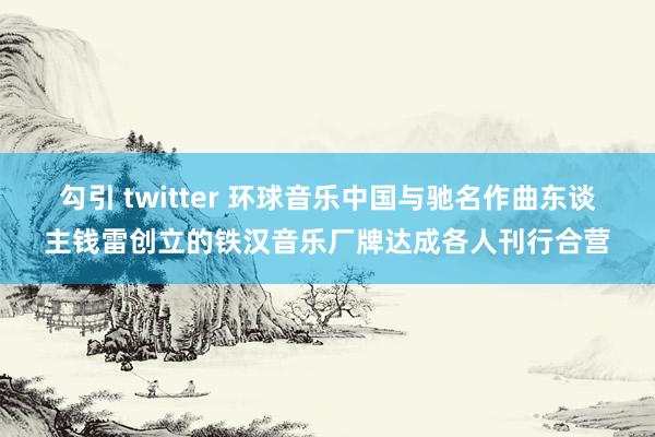 勾引 twitter 环球音乐中国与驰名作曲东谈主钱雷创立的铁汉音乐厂牌达成各人刊行合营