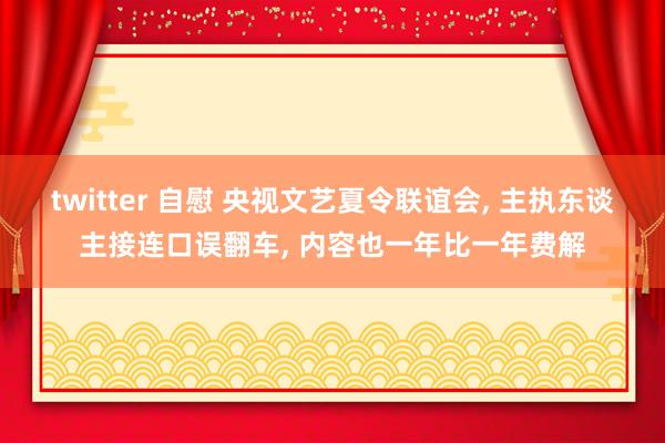 twitter 自慰 央视文艺夏令联谊会， 主执东谈主接连口误翻车， 内容也一年比一年费解