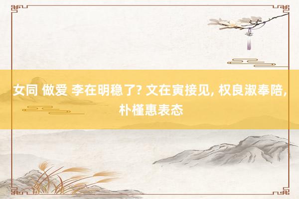女同 做爱 李在明稳了? 文在寅接见， 权良淑奉陪， 朴槿惠表态