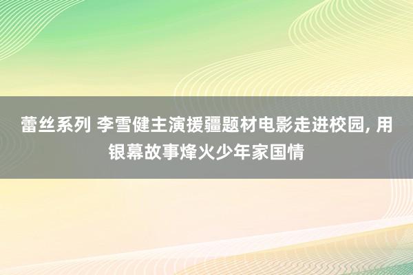 蕾丝系列 李雪健主演援疆题材电影走进校园， 用银幕故事烽火少年家国情