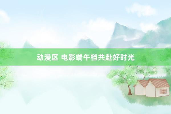 动漫区 电影端午档共赴好时光