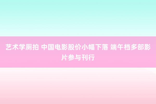 艺术学厕拍 中国电影股价小幅下落 端午档多部影片参与刊行