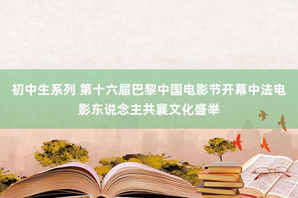 初中生系列 第十六届巴黎中国电影节开幕中法电影东说念主共襄文化盛举